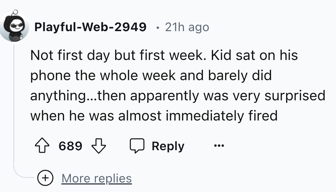 number - PlayfulWeb2949 21h ago Not first day but first week. Kid sat on his phone the whole week and barely did anything...then apparently was very surprised when he was almost immediately fired 689 689 More replies